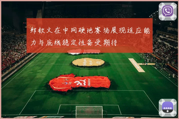 郑钦文在中网硬地赛场展现适应能力与底线稳定性备受期待