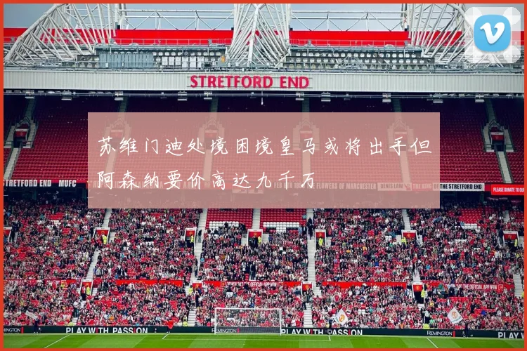 苏维门迪处境困境皇马或将出手但阿森纳要价高达九千万
