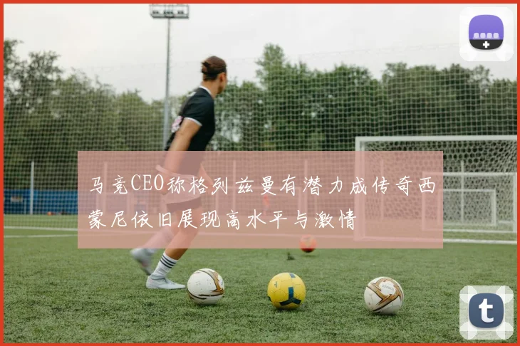 马竞CEO称格列兹曼有潜力成传奇西蒙尼依旧展现高水平与激情