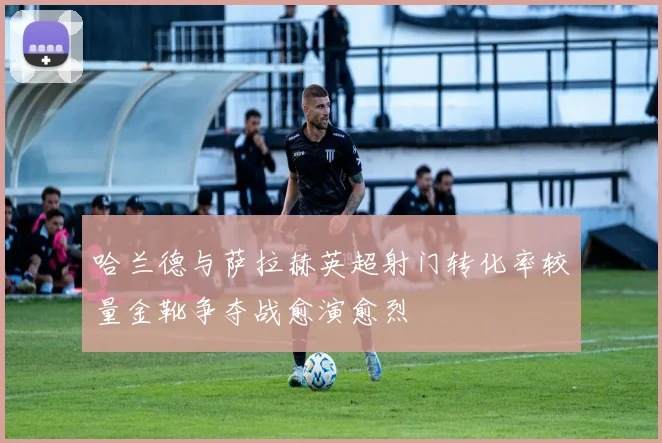 哈兰德与萨拉赫英超射门转化率较量金靴争夺战愈演愈烈