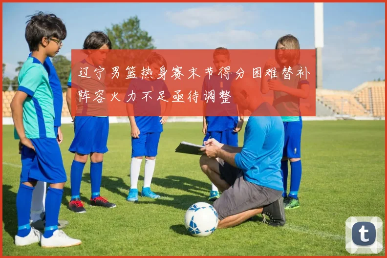 辽宁男篮热身赛末节得分困难替补阵容火力不足亟待调整