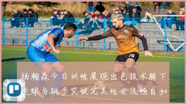 杨瀚森今日训练展现出色技术胯下运球与跳步突破完美结合流畅自如