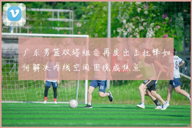 广东男篮双塔组合再度出击杜锋如何解决内线空间困境成焦点