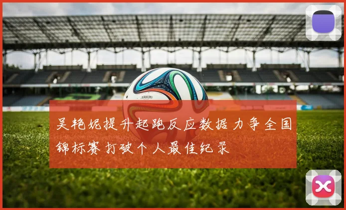 吴艳妮提升起跑反应数据力争全国锦标赛打破个人最佳纪录