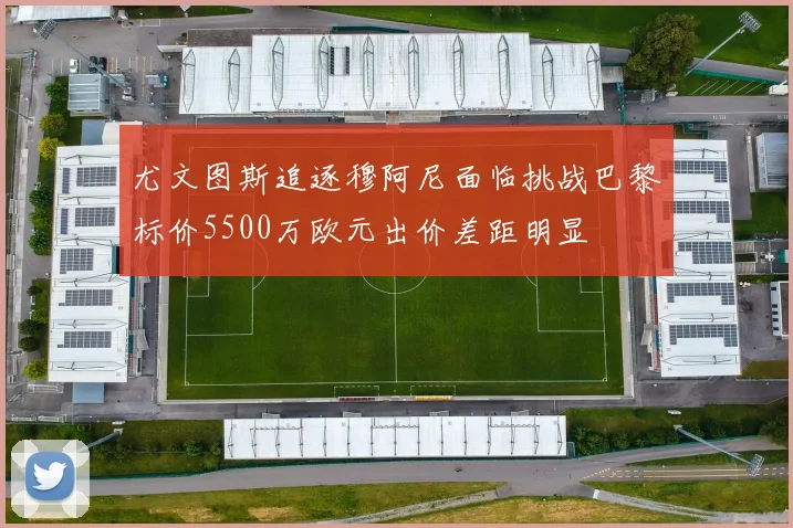 尤文图斯追逐穆阿尼面临挑战巴黎标价5500万欧元出价差距明显