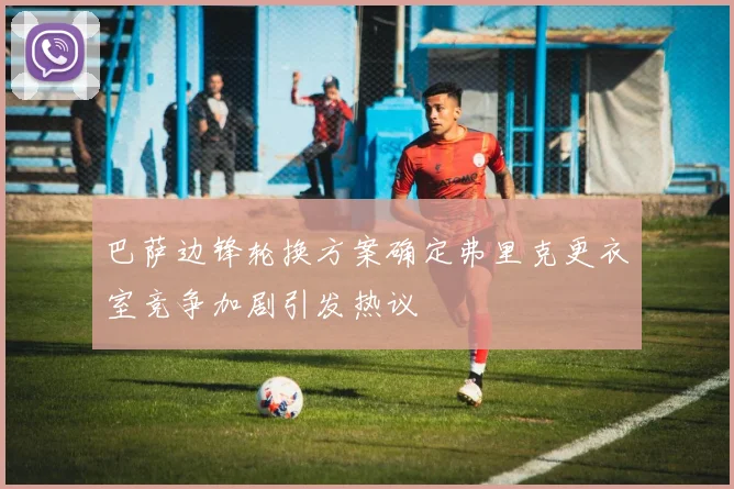 巴萨边锋轮换方案确定弗里克更衣室竞争加剧引发热议