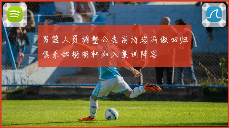 男篮人员调整公告高诗岩冯傲回归俱乐部胡明轩加入集训阵容
