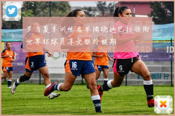 罗马夏季训练名单揭晓迪巴拉领衔世界杯球员享受额外假期