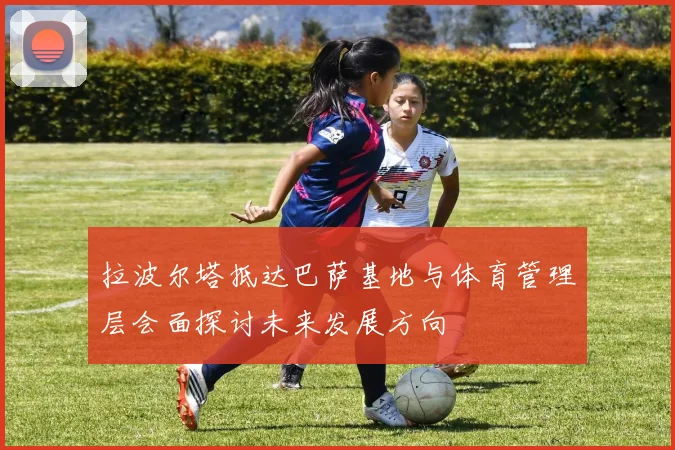 拉波尔塔抵达巴萨基地与体育管理层会面探讨未来发展方向