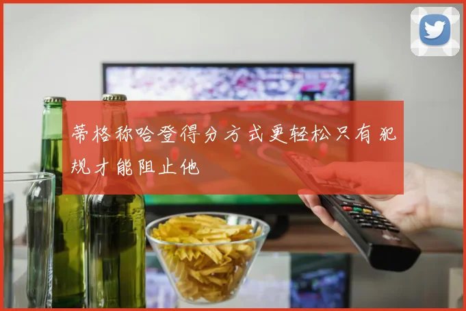 蒂格称哈登得分方式更轻松只有犯规才能阻止他