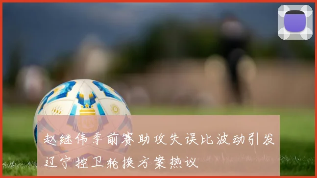 赵继伟季前赛助攻失误比波动引发辽宁控卫轮换方案热议